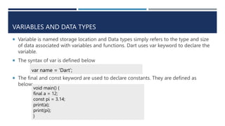 VARIABLES AND DATA TYPES
 Variable is named storage location and Data types simply refers to the type and size
of data associated with variables and functions. Dart uses var keyword to declare the
variable.
 The syntax of var is defined below
 The final and const keyword are used to declare constants. They are defined as
below:
var name = 'Dart’;
void main() {
final a = 12;
const pi = 3.14;
print(a);
print(pi);
}
 