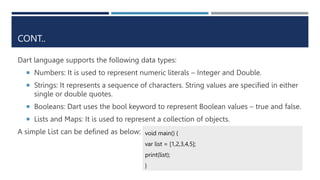 CONT..
Dart language supports the following data types:
 Numbers: It is used to represent numeric literals – Integer and Double.
 Strings: It represents a sequence of characters. String values are specified in either
single or double quotes.
 Booleans: Dart uses the bool keyword to represent Boolean values – true and false.
 Lists and Maps: It is used to represent a collection of objects.
A simple List can be defined as below: void main() {
var list = [1,2,3,4,5];
print(list);
}
 