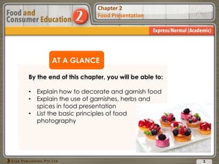 Chapter 2
Food Presentation
Chapter 2
Food Presentation
AT A GLANCE
By the end of this chapter, you will be able to:
• Explain how to decorate and garnish food
• Explain the use of garnishes, herbs and
spices in food presentation
• List the basic principles of food
photography
1
 