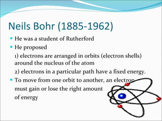 Neils Bohr (1885-1962) He was a student of Rutherford He proposed 1) electrons are arranged in orbits (electron shells) around the nucleus of the atom 2) electrons in a particular path have a fixed energy. To move from one orbit to another, an electron must gain or lose the right amount of energy 