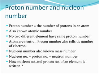 Proton number and nucleon number Proton number = the number of protons in an atom Also known atomic number No two different element have same proton number Atom are neutral. Proton number also tells us number of electron. Nucleon number also known mass number Nucleon no. = proton no. + neutron number How nucleon no. and proton no. of an element is written ? 
