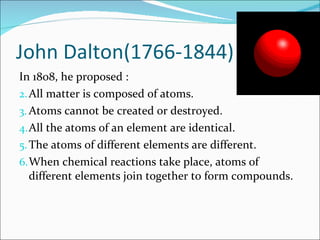 John Dalton(1766-1844) In 1808, he proposed : All matter is composed of atoms. Atoms cannot be created or destroyed. All the atoms of an element are identical. The atoms of different elements are different. When chemical reactions take place, atoms of different elements join together to form compounds. 