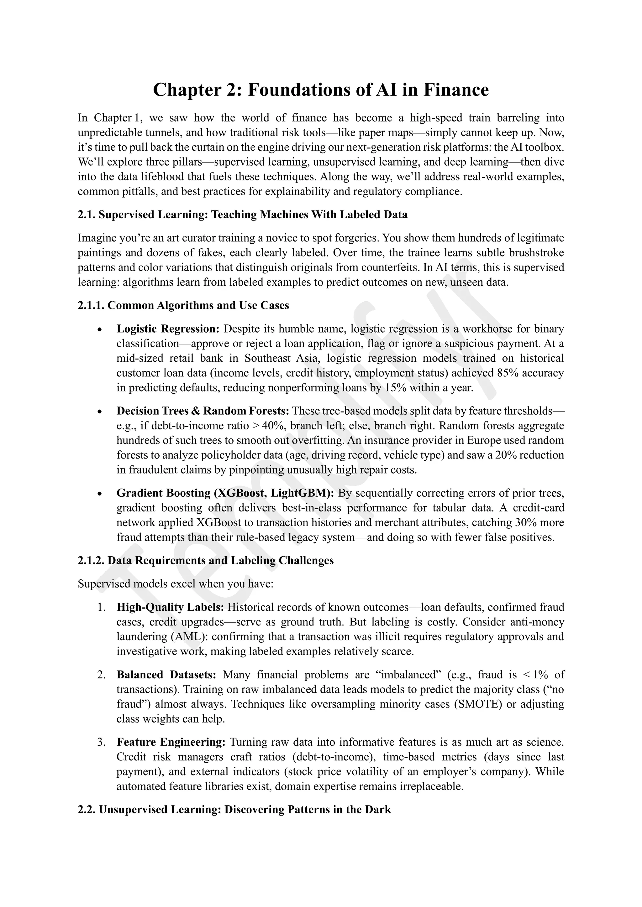 Chapter 2: Foundations of AI in Finance
In Chapter 1, we saw how the world of finance has become a high-speed train barreling into
unpredictable tunnels, and how traditional risk tools—like paper maps—simply cannot keep up. Now,
it’s time to pull back the curtain on the engine driving our next-generation risk platforms: theAI toolbox.
We’ll explore three pillars—supervised learning, unsupervised learning, and deep learning—then dive
into the data lifeblood that fuels these techniques. Along the way, we’ll address real-world examples,
common pitfalls, and best practices for explainability and regulatory compliance.
2.1. Supervised Learning: Teaching Machines With Labeled Data
Imagine you’re an art curator training a novice to spot forgeries. You show them hundreds of legitimate
paintings and dozens of fakes, each clearly labeled. Over time, the trainee learns subtle brushstroke
patterns and color variations that distinguish originals from counterfeits. In AI terms, this is supervised
learning: algorithms learn from labeled examples to predict outcomes on new, unseen data.
2.1.1. Common Algorithms and Use Cases
• Logistic Regression: Despite its humble name, logistic regression is a workhorse for binary
classification—approve or reject a loan application, flag or ignore a suspicious payment. At a
mid-sized retail bank in Southeast Asia, logistic regression models trained on historical
customer loan data (income levels, credit history, employment status) achieved 85% accuracy
in predicting defaults, reducing nonperforming loans by 15% within a year.
• Decision Trees & Random Forests: These tree-based models split data by feature thresholds—
e.g., if debt-to-income ratio > 40%, branch left; else, branch right. Random forests aggregate
hundreds of such trees to smooth out overfitting. An insurance provider in Europe used random
forests to analyze policyholder data (age, driving record, vehicle type) and saw a 20% reduction
in fraudulent claims by pinpointing unusually high repair costs.
• Gradient Boosting (XGBoost, LightGBM): By sequentially correcting errors of prior trees,
gradient boosting often delivers best-in-class performance for tabular data. A credit-card
network applied XGBoost to transaction histories and merchant attributes, catching 30% more
fraud attempts than their rule-based legacy system—and doing so with fewer false positives.
2.1.2. Data Requirements and Labeling Challenges
Supervised models excel when you have:
1. High-Quality Labels: Historical records of known outcomes—loan defaults, confirmed fraud
cases, credit upgrades—serve as ground truth. But labeling is costly. Consider anti-money
laundering (AML): confirming that a transaction was illicit requires regulatory approvals and
investigative work, making labeled examples relatively scarce.
2. Balanced Datasets: Many financial problems are “imbalanced” (e.g., fraud is < 1% of
transactions). Training on raw imbalanced data leads models to predict the majority class (“no
fraud”) almost always. Techniques like oversampling minority cases (SMOTE) or adjusting
class weights can help.
3. Feature Engineering: Turning raw data into informative features is as much art as science.
Credit risk managers craft ratios (debt-to-income), time-based metrics (days since last
payment), and external indicators (stock price volatility of an employer’s company). While
automated feature libraries exist, domain expertise remains irreplaceable.
2.2. Unsupervised Learning: Discovering Patterns in the Dark
 