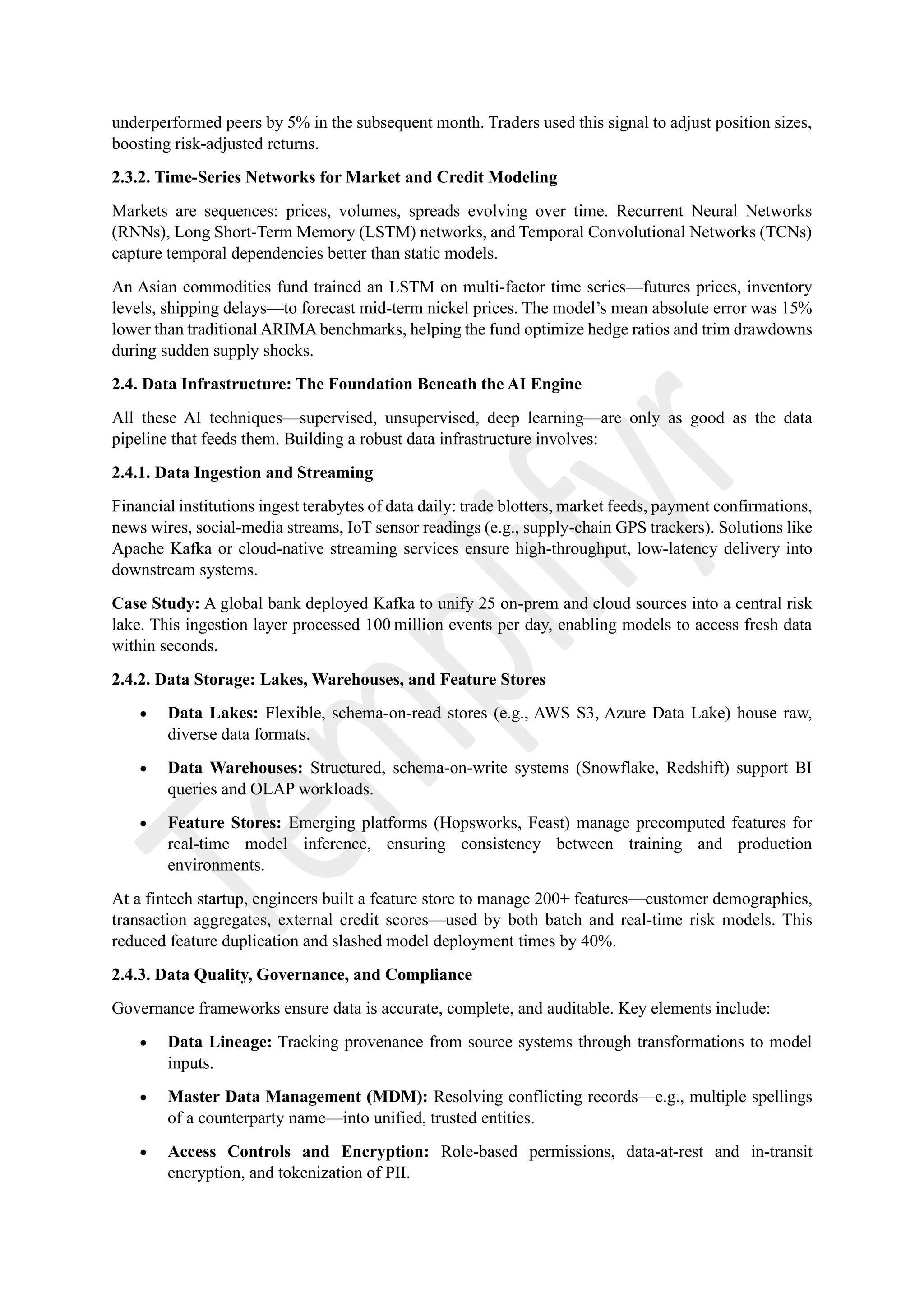 underperformed peers by 5% in the subsequent month. Traders used this signal to adjust position sizes,
boosting risk-adjusted returns.
2.3.2. Time-Series Networks for Market and Credit Modeling
Markets are sequences: prices, volumes, spreads evolving over time. Recurrent Neural Networks
(RNNs), Long Short-Term Memory (LSTM) networks, and Temporal Convolutional Networks (TCNs)
capture temporal dependencies better than static models.
An Asian commodities fund trained an LSTM on multi-factor time series—futures prices, inventory
levels, shipping delays—to forecast mid-term nickel prices. The model’s mean absolute error was 15%
lower than traditional ARIMAbenchmarks, helping the fund optimize hedge ratios and trim drawdowns
during sudden supply shocks.
2.4. Data Infrastructure: The Foundation Beneath the AI Engine
All these AI techniques—supervised, unsupervised, deep learning—are only as good as the data
pipeline that feeds them. Building a robust data infrastructure involves:
2.4.1. Data Ingestion and Streaming
Financial institutions ingest terabytes of data daily: trade blotters, market feeds, payment confirmations,
news wires, social-media streams, IoT sensor readings (e.g., supply-chain GPS trackers). Solutions like
Apache Kafka or cloud-native streaming services ensure high-throughput, low-latency delivery into
downstream systems.
Case Study: A global bank deployed Kafka to unify 25 on-prem and cloud sources into a central risk
lake. This ingestion layer processed 100 million events per day, enabling models to access fresh data
within seconds.
2.4.2. Data Storage: Lakes, Warehouses, and Feature Stores
• Data Lakes: Flexible, schema-on-read stores (e.g., AWS S3, Azure Data Lake) house raw,
diverse data formats.
• Data Warehouses: Structured, schema-on-write systems (Snowflake, Redshift) support BI
queries and OLAP workloads.
• Feature Stores: Emerging platforms (Hopsworks, Feast) manage precomputed features for
real-time model inference, ensuring consistency between training and production
environments.
At a fintech startup, engineers built a feature store to manage 200+ features—customer demographics,
transaction aggregates, external credit scores—used by both batch and real-time risk models. This
reduced feature duplication and slashed model deployment times by 40%.
2.4.3. Data Quality, Governance, and Compliance
Governance frameworks ensure data is accurate, complete, and auditable. Key elements include:
• Data Lineage: Tracking provenance from source systems through transformations to model
inputs.
• Master Data Management (MDM): Resolving conflicting records—e.g., multiple spellings
of a counterparty name—into unified, trusted entities.
• Access Controls and Encryption: Role-based permissions, data-at-rest and in-transit
encryption, and tokenization of PII.
 