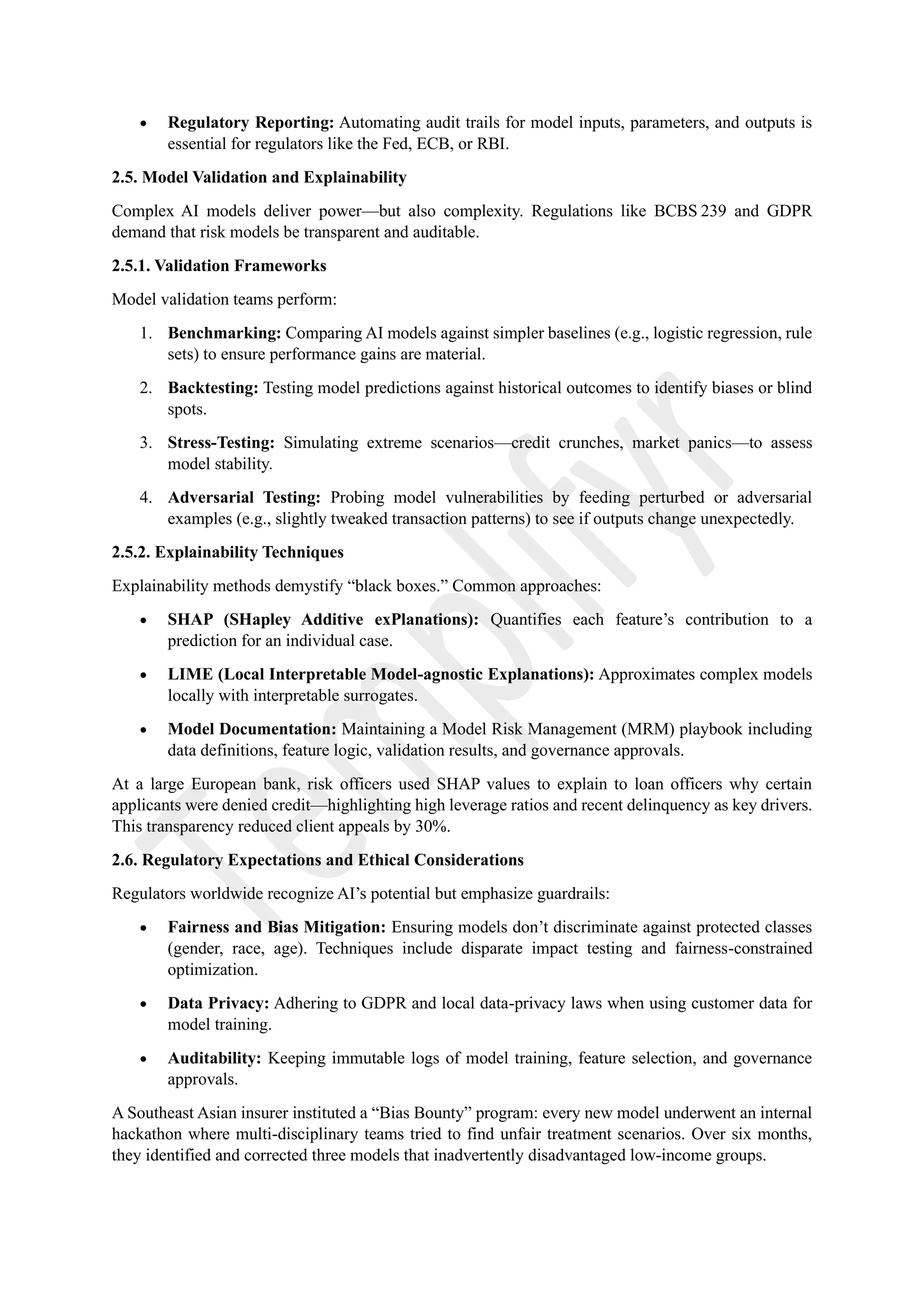 • Regulatory Reporting: Automating audit trails for model inputs, parameters, and outputs is
essential for regulators like the Fed, ECB, or RBI.
2.5. Model Validation and Explainability
Complex AI models deliver power—but also complexity. Regulations like BCBS 239 and GDPR
demand that risk models be transparent and auditable.
2.5.1. Validation Frameworks
Model validation teams perform:
1. Benchmarking: Comparing AI models against simpler baselines (e.g., logistic regression, rule
sets) to ensure performance gains are material.
2. Backtesting: Testing model predictions against historical outcomes to identify biases or blind
spots.
3. Stress-Testing: Simulating extreme scenarios—credit crunches, market panics—to assess
model stability.
4. Adversarial Testing: Probing model vulnerabilities by feeding perturbed or adversarial
examples (e.g., slightly tweaked transaction patterns) to see if outputs change unexpectedly.
2.5.2. Explainability Techniques
Explainability methods demystify “black boxes.” Common approaches:
• SHAP (SHapley Additive exPlanations): Quantifies each feature’s contribution to a
prediction for an individual case.
• LIME (Local Interpretable Model-agnostic Explanations): Approximates complex models
locally with interpretable surrogates.
• Model Documentation: Maintaining a Model Risk Management (MRM) playbook including
data definitions, feature logic, validation results, and governance approvals.
At a large European bank, risk officers used SHAP values to explain to loan officers why certain
applicants were denied credit—highlighting high leverage ratios and recent delinquency as key drivers.
This transparency reduced client appeals by 30%.
2.6. Regulatory Expectations and Ethical Considerations
Regulators worldwide recognize AI’s potential but emphasize guardrails:
• Fairness and Bias Mitigation: Ensuring models don’t discriminate against protected classes
(gender, race, age). Techniques include disparate impact testing and fairness-constrained
optimization.
• Data Privacy: Adhering to GDPR and local data-privacy laws when using customer data for
model training.
• Auditability: Keeping immutable logs of model training, feature selection, and governance
approvals.
A Southeast Asian insurer instituted a “Bias Bounty” program: every new model underwent an internal
hackathon where multi-disciplinary teams tried to find unfair treatment scenarios. Over six months,
they identified and corrected three models that inadvertently disadvantaged low-income groups.
 
