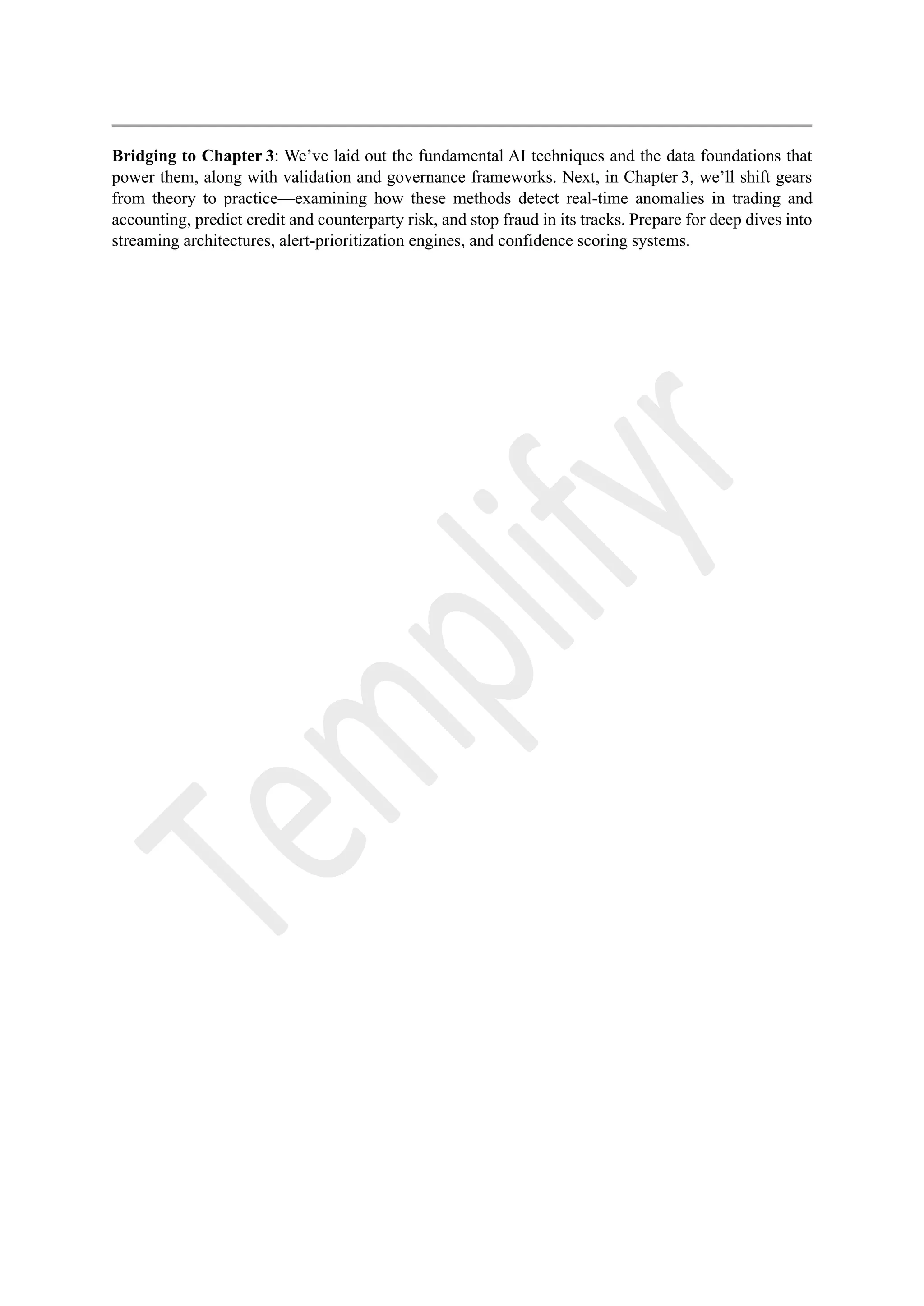 Bridging to Chapter 3: We’ve laid out the fundamental AI techniques and the data foundations that
power them, along with validation and governance frameworks. Next, in Chapter 3, we’ll shift gears
from theory to practice—examining how these methods detect real-time anomalies in trading and
accounting, predict credit and counterparty risk, and stop fraud in its tracks. Prepare for deep dives into
streaming architectures, alert-prioritization engines, and confidence scoring systems.
 