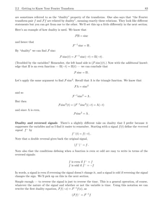 2.2 Getting to Know Your Fourier Transform 75
Finally, a function and its Fourier transform are said to constitute a “Fourier pair”, ; this is concept of
‘duality’ to be explained more precisely later. There have been various notations devised to indicate this
sibling relationship. One is
f(t) 
 F(s)
Bracewell advocated the use of
F(s) ⊃ f(t)
and Gray and Goodman also use it. I hate it, personally.
A warning on definitions Our definition of the Fourier transform is a standard one, but it’s not the
only one. The question is where to put the 2π: in the exponential, as we have done; or perhaps as a factor
out front; or perhaps left out completely. There’s also a question of which is the Fourier transform and
which is the inverse, i.e., which gets the minus sign in the exponential. All of the various conventions are in
day-to-day use in the professions, and I only mention this now because when you’re talking with a friend
over drinks about the Fourier transform, be sure you both know which conventions are being followed. I’d
hate to see that kind of misunderstanding get in the way of a beautiful friendship.
Following the helpful summary provided by T. W. Körner in his book Fourier Analysis, I will summarize
the many irritating variations. To be general, let’s write
Ff(s) =
1
A
Z ∞
−∞
eiBst
f(t) dt .
The choices that are found in practice are
A =
√
2π B = ±1
A = 1 B = ±2π
A = 1 B = ±1
The definition we’ve chosen has A = 1 and B = −2π.
Happy hunting and good luck.
2.2 Getting to Know Your Fourier Transform
In one way, at least, our study of the Fourier transform will run the same course as your study of calculus.
When you learned calculus it was necessary to learn the derivative and integral formulas for specific
functions and types of functions (powers, exponentials, trig functions), and also to learn the general
principles and rules of differentiation and integration that allow you to work with combinations of functions
(product rule, chain rule, inverse functions). It will be the same thing for us now. We’ll need to have a
storehouse of specific functions and their transforms that we can call on, and we’ll need to develop general
principles and results on how the Fourier transform operates.
2.2.1 Examples
We’ve already seen the example
b
Π = sinc orFΠ(s) = sinc s
using the F notation. Let’s do a few more examples.
 