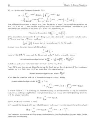 68 Chapter 2 Fourier Transform
We can calculate this Fourier coefficient for Π(t):
cn =
1
T
Z T/2
−T/2
e−2πint/T
Π(t) dt =
1
T
Z 1/2
−1/2
e−2πint/T
· 1 dt
=
1
T
h 1
−2πin/T
e−2πint/T
it=1/2
t=−1/2
=
1
2πin

eπin/T
− e−πin/T

=
1
πn
sin
πn
T

.
Now, although the spectrum is indexed by n (it’s a discrete set of points), the points in the spectrum are
n/T (n = 0, ±1, ±2, . . .), and it’s more helpful to think of the “spectral information” (the value of cn) as
a transform of Π evaluated at the points n/T. Write this, provisionally, as
(Transform of periodized Π)
 n
T

=
1
πn
sin
πn
T

.
We’re almost there, but not quite. If you’re dying to just take a limit as T → ∞ consider that, for each n,
if T is very large then n/T is very small and
1
πn
sin
πn
T

is about size
1
T
(remember sin θ ≈ θ if θ is small).
In other words, for each n this so-called transform,
1
πn
sin
πn
T

,
tends to 0 like 1/T. To compensate for this we scale up by T, that is, we consider instead
(Scaled transform of periodized Π)
 n
T

= T
1
πn
sin
πn
T

=
sin(πn/T)
πn/T
.
In fact, the plots of the scaled transforms are what I showed you, above.
Next, if T is large then we can think of replacing the closely packed discrete points n/T by a continuous
variable, say s, so that with s = n/T we would then write, approximately,
(Scaled transform of periodized Π)(s) =
sin πs
πs
.
What does this procedure look like in terms of the integral formula? Simply
(Scaled transform of periodized Π)
 n
T

= T · cn
= T ·
1
T
Z T/2
−T/2
e−2πint/T
f(t) dt =
Z T/2
−T/2
e−2πint/T
f(t) dt .
If we now think of T → ∞ as having the effect of replacing the discrete variable n/T by the continuous
variable s, as well as pushing the limits of integration to ±∞, then we may write for the (limiting) transform
of Π the integral expression
b
Π(s) =
Z ∞
−∞
e−2πist
Π(t) dt .
Behold, the Fourier transform is born!
Let’s calculate the integral. (We know what the answer is, because we saw the discrete form of it earlier.)
b
Π(s) =
Z ∞
−∞
e−2πist
Π(t) dt =
Z 1/2
−1/2
e−2πist
· 1 dt =
sinπs
πs
.
Here’s a graph. You can now certainly see the continuous curve that the plots of the discrete, scaled Fourier
coefficients are shadowing.
 