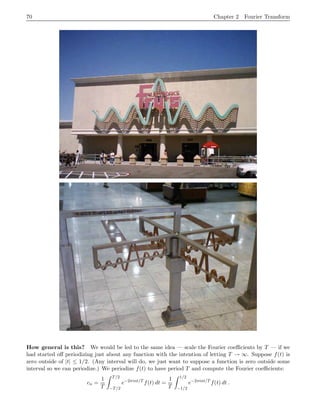 70 Chapter 2 Fourier Transform
How general is this? We would be led to the same idea — scale the Fourier coefficients by T — if we
had started off periodizing just about any function with the intention of letting T → ∞. Suppose f(t) is
zero outside of |t| ≤ 1/2. (Any interval will do, we just want to suppose a function is zero outside some
interval so we can periodize.) We periodize f(t) to have period T and compute the Fourier coefficients:
cn =
1
T
Z T/2
−T/2
e−2πint/T
f(t) dt =
1
T
Z 1/2
−1/2
e−2πint/T
f(t) dt .
 