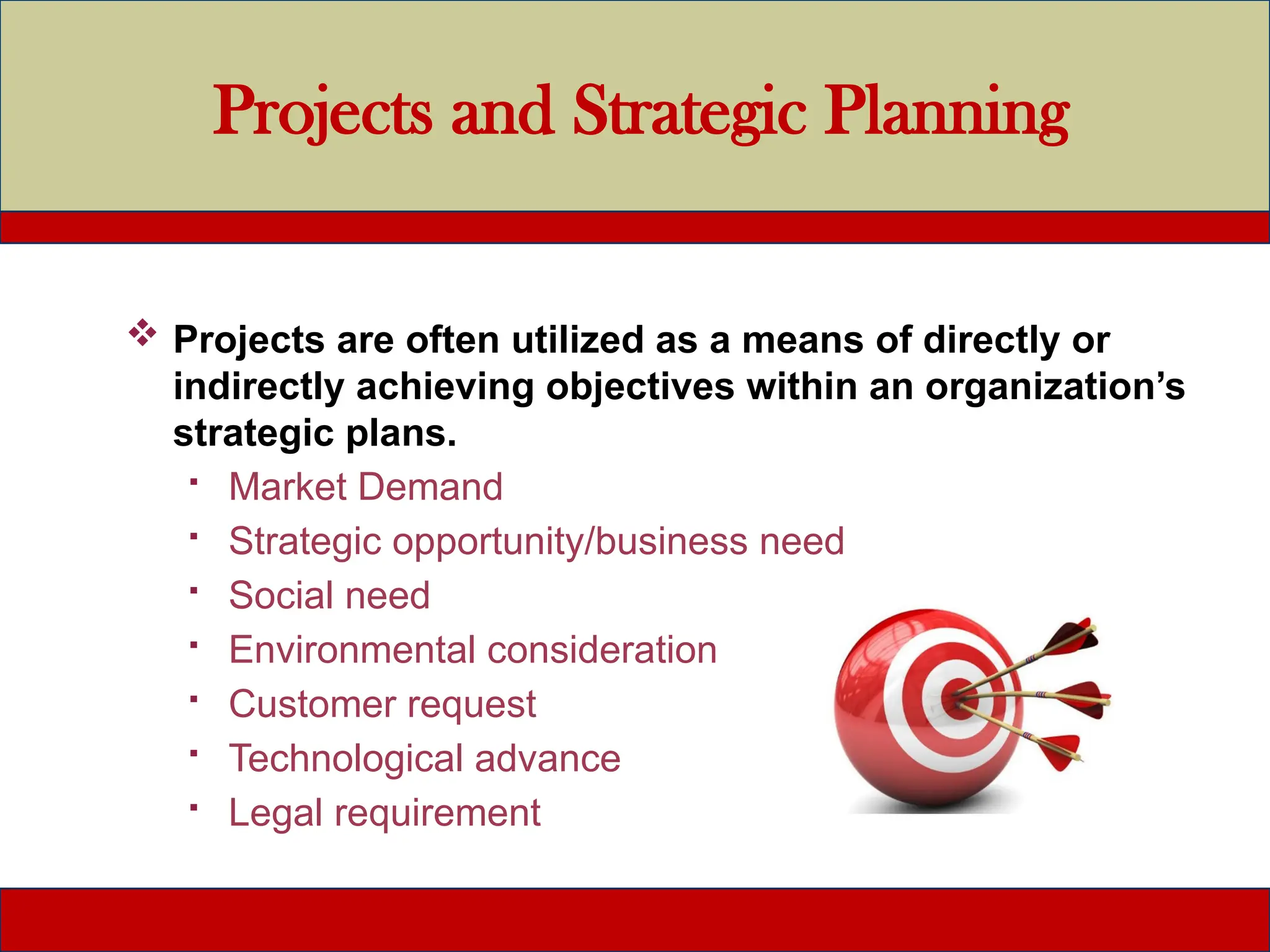 Projects and Strategic Planning
 Projects are often utilized as a means of directly or
indirectly achieving objectives within an organization’s
strategic plans.
 Market Demand
 Strategic opportunity/business need
 Social need
 Environmental consideration
 Customer request
 Technological advance
 Legal requirement
 