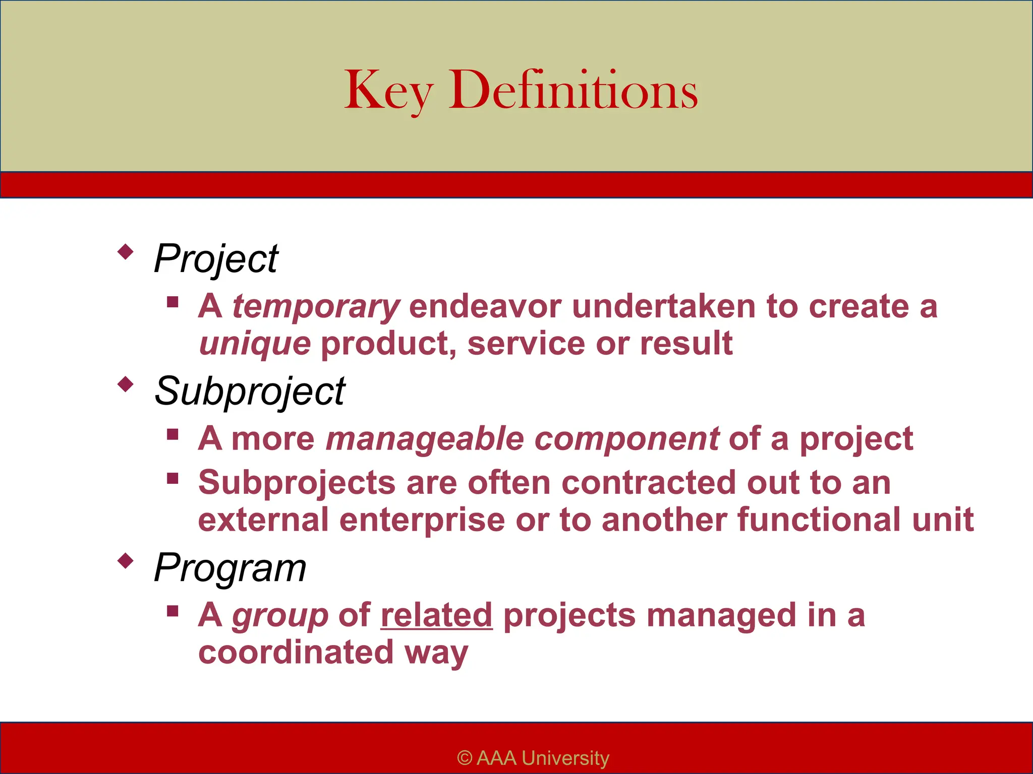 Key Definitions
 Project
 A temporary endeavor undertaken to create a
unique product, service or result
 Subproject
 A more manageable component of a project
 Subprojects are often contracted out to an
external enterprise or to another functional unit
 Program
 A group of related projects managed in a
coordinated way
© AAA University
 