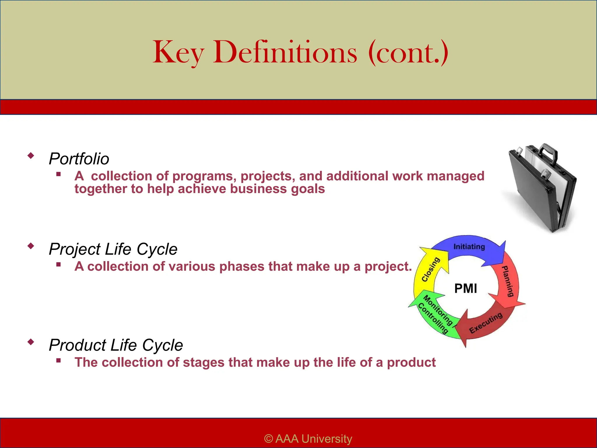 Key Definitions (cont.)
 Portfolio

A collection of programs, projects, and additional work managed
together to help achieve business goals
 Project Life Cycle

A collection of various phases that make up a project.
 Product Life Cycle
 The collection of stages that make up the life of a product
© AAA University
 