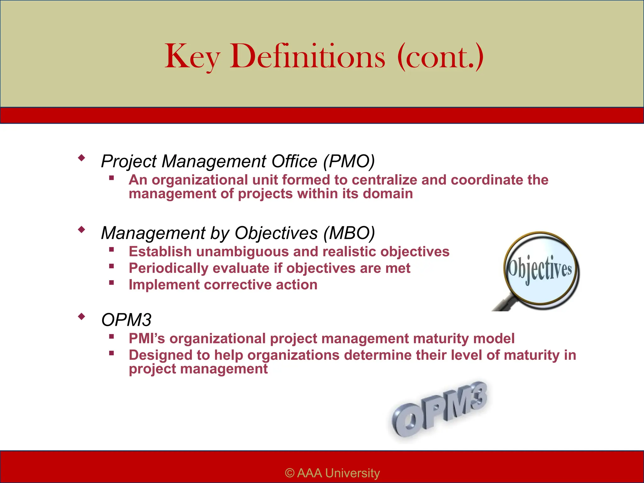 Key Definitions (cont.)
 Project Management Office (PMO)

An organizational unit formed to centralize and coordinate the
management of projects within its domain
 Management by Objectives (MBO)

Establish unambiguous and realistic objectives

Periodically evaluate if objectives are met

Implement corrective action
 OPM3

PMI’s organizational project management maturity model

Designed to help organizations determine their level of maturity in
project management
© AAA University
 