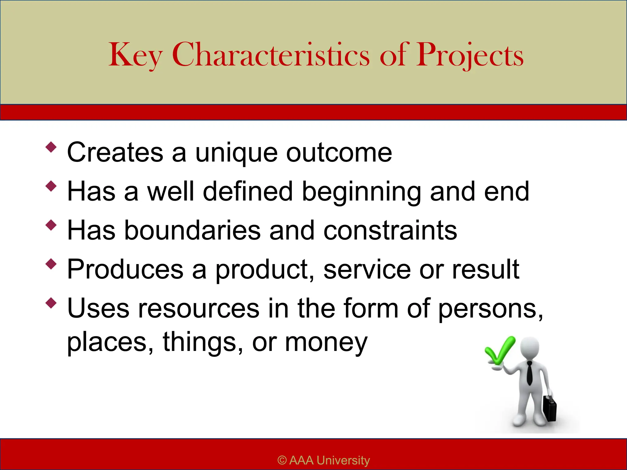 Key Characteristics of Projects
 Creates a unique outcome
 Has a well defined beginning and end
 Has boundaries and constraints
 Produces a product, service or result
 Uses resources in the form of persons,
places, things, or money
© AAA University
 