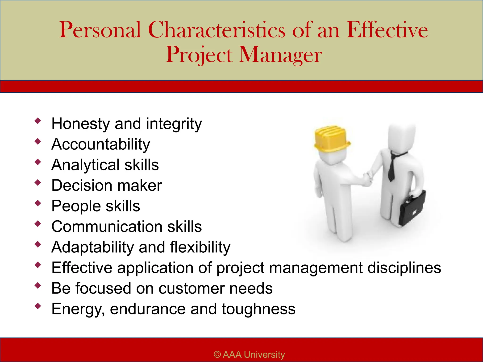 Personal Characteristics of an Effective
Project Manager
 Honesty and integrity
 Accountability
 Analytical skills
 Decision maker
 People skills
 Communication skills
 Adaptability and flexibility
 Effective application of project management disciplines
 Be focused on customer needs
 Energy, endurance and toughness
© AAA University
 