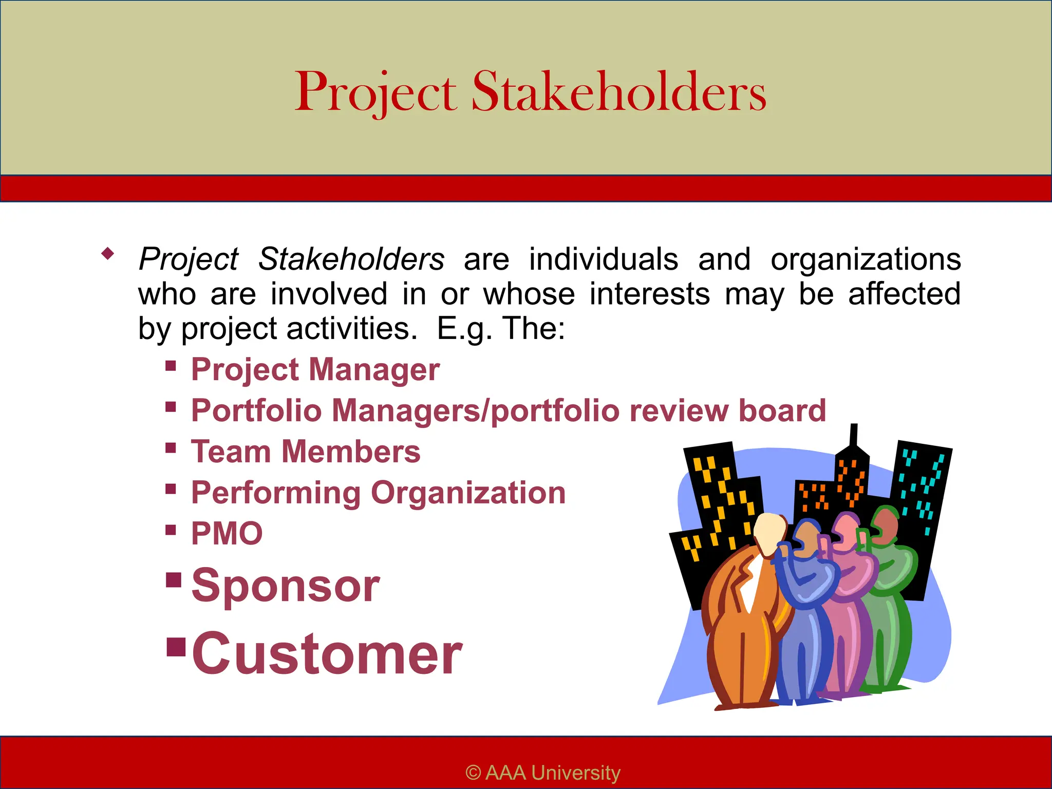 Project Stakeholders
 Project Stakeholders are individuals and organizations
who are involved in or whose interests may be affected
by project activities. E.g. The:
 Project Manager
 Portfolio Managers/portfolio review board
 Team Members
 Performing Organization
 PMO
 Sponsor
Customer
© AAA University
 