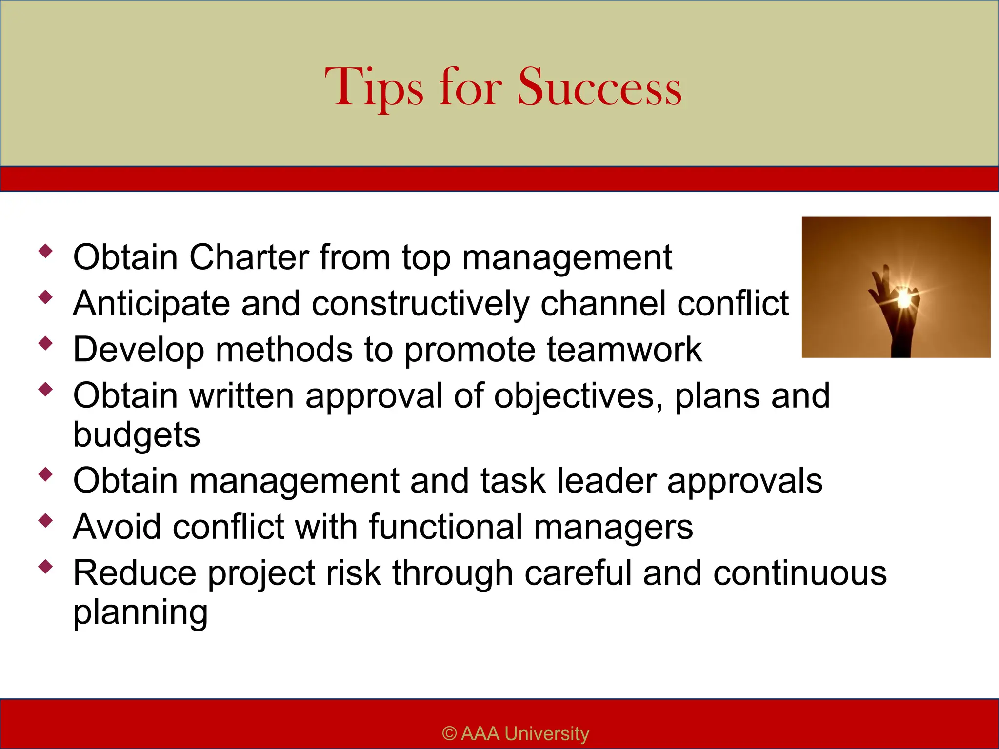 Tips for Success
 Obtain Charter from top management
 Anticipate and constructively channel conflict
 Develop methods to promote teamwork
 Obtain written approval of objectives, plans and
budgets
 Obtain management and task leader approvals
 Avoid conflict with functional managers
 Reduce project risk through careful and continuous
planning
© AAA University
 