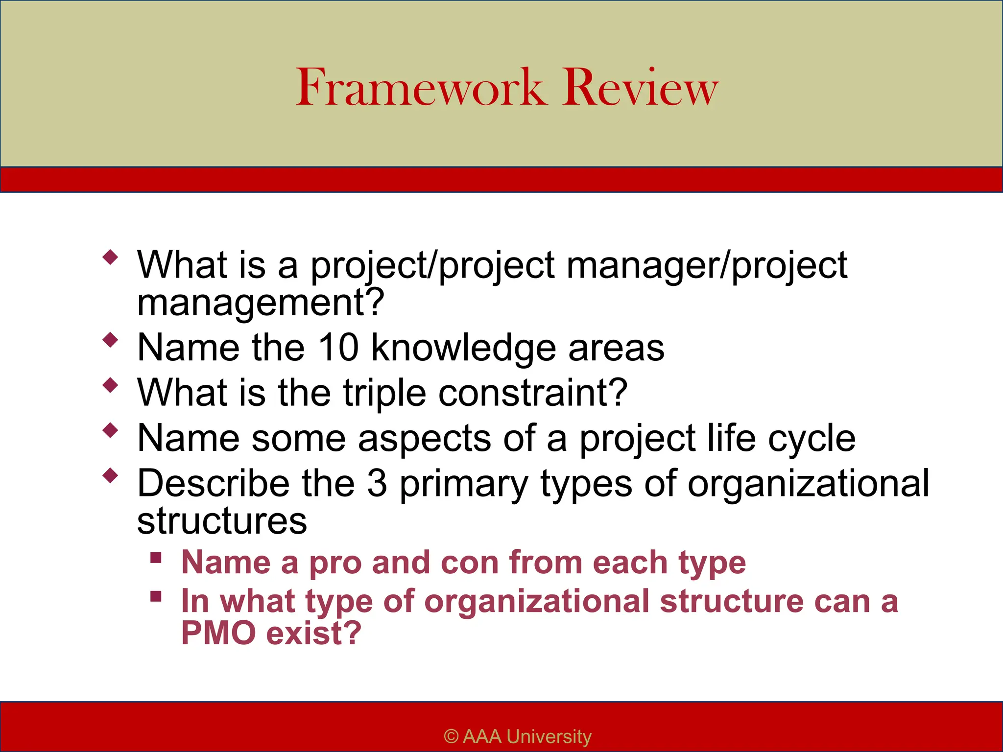 Framework Review
 What is a project/project manager/project
management?
 Name the 10 knowledge areas
 What is the triple constraint?
 Name some aspects of a project life cycle
 Describe the 3 primary types of organizational
structures

Name a pro and con from each type

In what type of organizational structure can a
PMO exist?
© AAA University
 