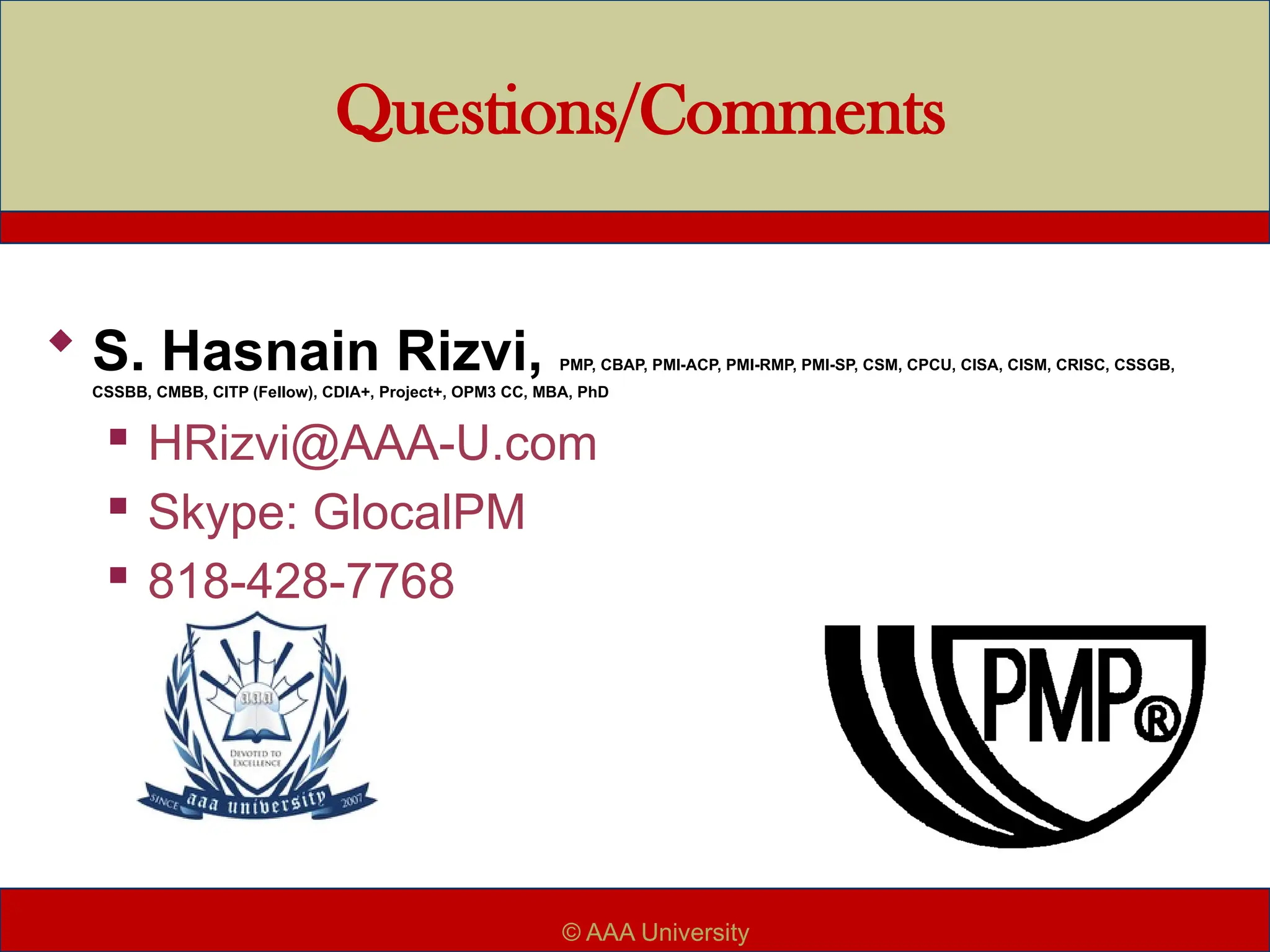 Questions/Comments
 S. Hasnain Rizvi, PMP, CBAP, PMI-ACP, PMI-RMP, PMI-SP, CSM, CPCU, CISA, CISM, CRISC, CSSGB,
CSSBB, CMBB, CITP (Fellow), CDIA+, Project+, OPM3 CC, MBA, PhD
 HRizvi@AAA-U.com
 Skype: GlocalPM
 818-428-7768
© AAA University
 