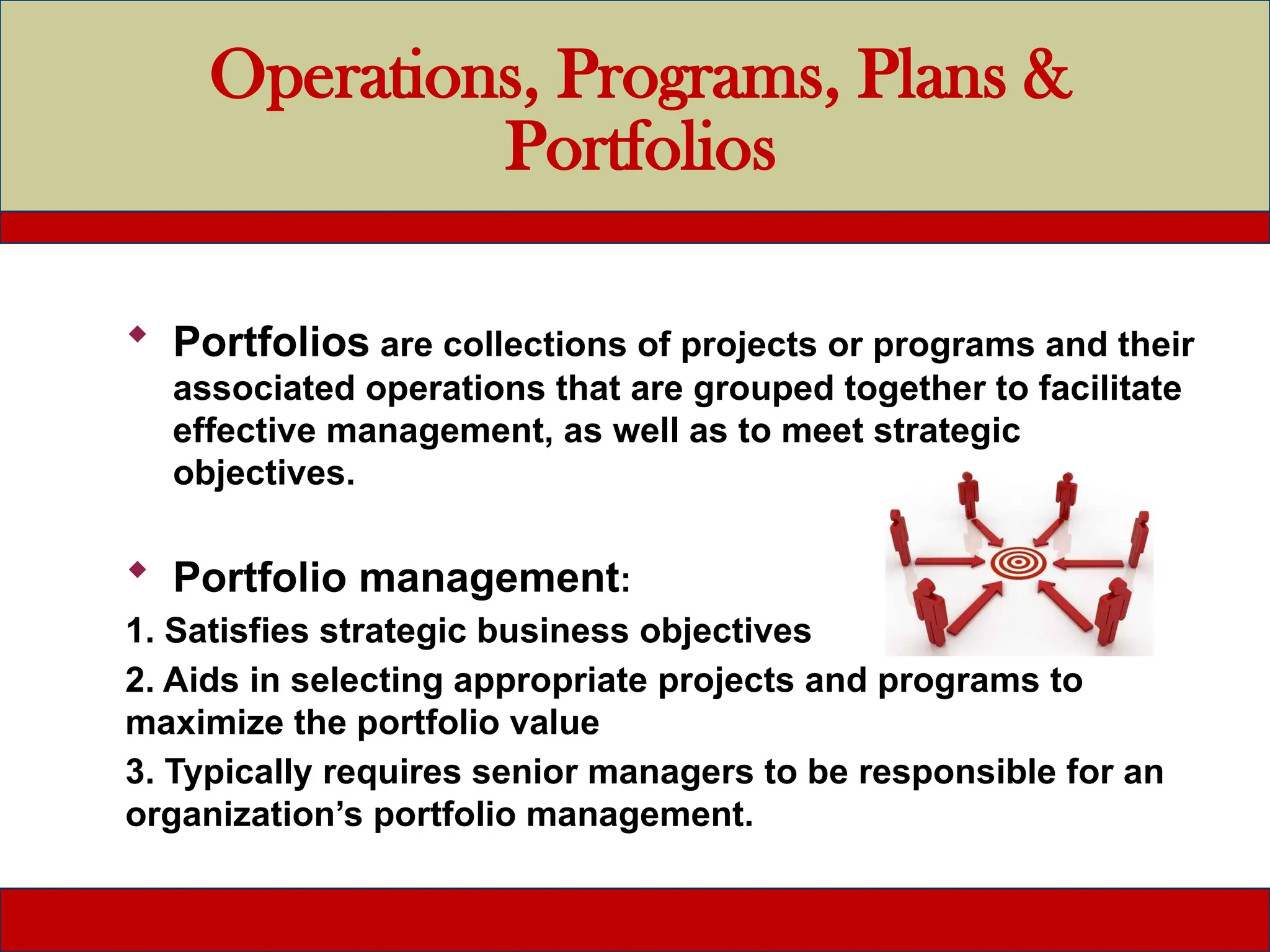 Operations, Programs, Plans &
Portfolios
 Portfolios are collections of projects or programs and their
associated operations that are grouped together to facilitate
effective management, as well as to meet strategic
objectives.
 Portfolio management:
1. Satisfies strategic business objectives
2. Aids in selecting appropriate projects and programs to
maximize the portfolio value
3. Typically requires senior managers to be responsible for an
organization’s portfolio management.
 