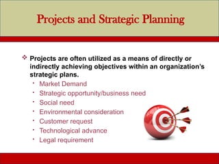 Projects and Strategic Planning
 Projects are often utilized as a means of directly or
indirectly achieving objectives within an organization’s
strategic plans.
 Market Demand
 Strategic opportunity/business need
 Social need
 Environmental consideration
 Customer request
 Technological advance
 Legal requirement
 