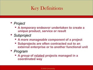 Key Definitions
 Project
 A temporary endeavor undertaken to create a
unique product, service or result
 Subproject
 A more manageable component of a project
 Subprojects are often contracted out to an
external enterprise or to another functional unit
 Program
 A group of related projects managed in a
coordinated way
© AAA University
 