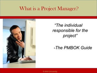 What is a Project Manager?
“The individual
responsible for the
project”
-The PMBOK Guide
© AAA University
 