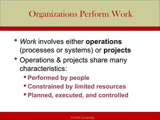 Organizations Perform Work
 Work involves either operations
(processes or systems) or projects
 Operations & projects share many
characteristics:
 Performed by people
 Constrained by limited resources
 Planned, executed, and controlled
© AAA University
 