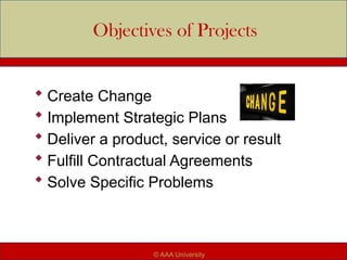 Objectives of Projects
 Create Change
 Implement Strategic Plans
 Deliver a product, service or result
 Fulfill Contractual Agreements
 Solve Specific Problems
© AAA University
 