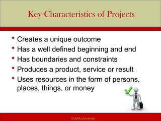 Key Characteristics of Projects
 Creates a unique outcome
 Has a well defined beginning and end
 Has boundaries and constraints
 Produces a product, service or result
 Uses resources in the form of persons,
places, things, or money
© AAA University
 