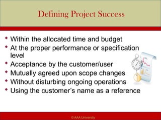 Defining Project Success
 Within the allocated time and budget
 At the proper performance or specification
level
 Acceptance by the customer/user
 Mutually agreed upon scope changes
 Without disturbing ongoing operations
 Using the customer’s name as a reference
© AAA University
 