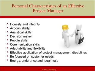 Personal Characteristics of an Effective
Project Manager
 Honesty and integrity
 Accountability
 Analytical skills
 Decision maker
 People skills
 Communication skills
 Adaptability and flexibility
 Effective application of project management disciplines
 Be focused on customer needs
 Energy, endurance and toughness
© AAA University
 