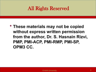 All Rights Reserved
 These materials may not be copied
without express written permission
from the author, Dr. S. Hasnain Rizvi,
PMP, PMI-ACP, PMI-RMP, PMI-SP,
OPM3 CC.
3
© AAA University
 