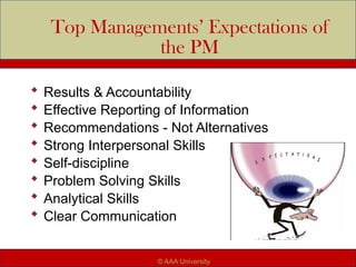 Top Managements’ Expectations of
the PM
 Results & Accountability
 Effective Reporting of Information
 Recommendations - Not Alternatives
 Strong Interpersonal Skills
 Self-discipline
 Problem Solving Skills
 Analytical Skills
 Clear Communication
© AAA University
 