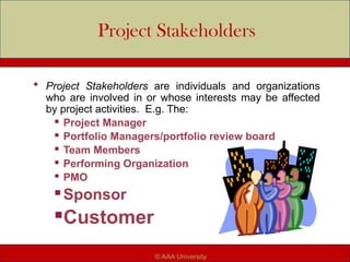 Project Stakeholders
 Project Stakeholders are individuals and organizations
who are involved in or whose interests may be affected
by project activities. E.g. The:
 Project Manager
 Portfolio Managers/portfolio review board
 Team Members
 Performing Organization
 PMO
 Sponsor
Customer
© AAA University
 