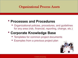 Organizational Process Assets
 Processes and Procedures
 Organizational policies, procedures, and guidelines
for any area (risk, financial, reporting, change, etc.)
 Corporate Knowledge Base
 Templates for common project documents
 Examples from a previous project plan
© AAA University
 