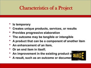 Characteristics of a Project
 Is temporary
 Creates unique products, services, or results
 Provides progressive elaboration
 The outcome may be tangible or intangible
 A product that can be a component of another item
 An enhancement of an item,
 Or an end item in itself;
 An improvement in the existing product or service
 A result, such as an outcome or document
 