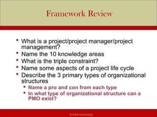 Framework Review
 What is a project/project manager/project
management?
 Name the 10 knowledge areas
 What is the triple constraint?
 Name some aspects of a project life cycle
 Describe the 3 primary types of organizational
structures

Name a pro and con from each type

In what type of organizational structure can a
PMO exist?
© AAA University
 