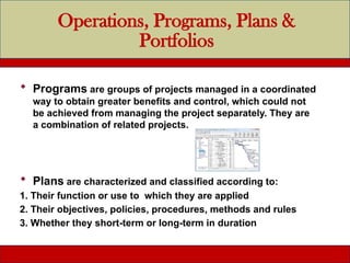 Operations, Programs, Plans &
Portfolios
 Programs are groups of projects managed in a coordinated
way to obtain greater benefits and control, which could not
be achieved from managing the project separately. They are
a combination of related projects.
 Plans are characterized and classified according to:
1. Their function or use to which they are applied
2. Their objectives, policies, procedures, methods and rules
3. Whether they short-term or long-term in duration
 