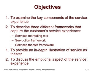 Fisk/Grove/John-4e, Copyright © Cengage Learning. All rights reserved. 1 | 2
Objectives
1. To examine the key components of the service
experience
2. To describe three different frameworks that
capture the customer’s service experience:
– Services marketing mix
– Servuction framework
– Services theater framework
1. To provide an in-depth illustration of service as
theater
2. To discuss the emotional aspect of the service
experience
 