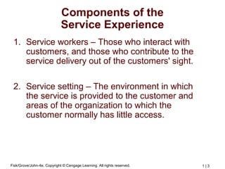 Fisk/Grove/John-4e, Copyright © Cengage Learning. All rights reserved. 1 | 3
Components of the
Service Experience
1. Service workers – Those who interact with
customers, and those who contribute to the
service delivery out of the customers' sight.
2. Service setting – The environment in which
the service is provided to the customer and
areas of the organization to which the
customer normally has little access.
 