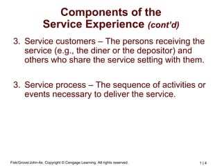 Fisk/Grove/John-4e, Copyright © Cengage Learning. All rights reserved. 1 | 4
Components of the
Service Experience (cont’d)
3. Service customers – The persons receiving the
service (e.g., the diner or the depositor) and
others who share the service setting with them.
3. Service process – The sequence of activities or
events necessary to deliver the service.
 