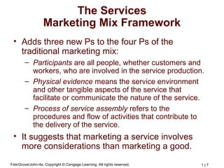 Fisk/Grove/John-4e, Copyright © Cengage Learning. All rights reserved. 1 | 7
The Services
Marketing Mix Framework
• Adds three new Ps to the four Ps of the
traditional marketing mix:
– Participants are all people, whether customers and
workers, who are involved in the service production.
– Physical evidence means the service environment
and other tangible aspects of the service that
facilitate or communicate the nature of the service.
– Process of service assembly refers to the
procedures and flow of activities that contribute to
the delivery of the service.
• It suggests that marketing a service involves
more considerations than marketing a good.
 