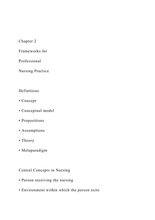Chapter 2
Frameworks for
Professional
Nursing Practice
Definitions
• Concept
• Conceptual model
• Propositions
• Assumptions
• Theory
• Metaparadigm
Central Concepts in Nursing
• Person receiving the nursing
• Environment within which the person exits
 