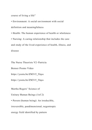 course of living a life”
• Environment: A social environment with social
definition and meaningfulness
• Health: The human experience of health or wholeness
• Nursing: A caring relationship that includes the care
and study of the lived experience of health, illness, and
disease
The Nurse Theorists V2−Patricia
Benner Promo Video
https://youtu.be/ZM315_5Jqss
https://youtu.be/ZM315_5Jqss
Martha Rogers’ Science of
Unitary Human Beings (1of 2)
• Person (human being): An irreducible,
irreversible, pandimensional, negentropic
energy field identified by pattern
 