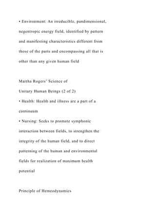 • Environment: An irreducible, pandimensional,
negentropic energy field, identified by pattern
and manifesting characteristics different from
those of the parts and encompassing all that is
other than any given human field
Martha Rogers’ Science of
Unitary Human Beings (2 of 2)
• Health: Health and illness are a part of a
continuum
• Nursing: Seeks to promote symphonic
interaction between fields, to strengthen the
integrity of the human field, and to direct
patterning of the human and environmental
fields for realization of maximum health
potential
Principle of Hemeodynamics
 