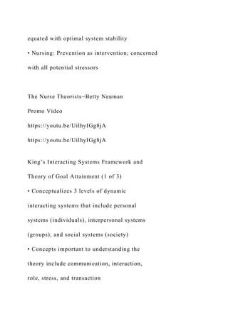 equated with optimal system stability
• Nursing: Prevention as intervention; concerned
with all potential stressors
The Nurse Theorists−Betty Neuman
Promo Video
https://youtu.be/UilhyIGg8jA
https://youtu.be/UilhyIGg8jA
King’s Interacting Systems Framework and
Theory of Goal Attainment (1 of 3)
• Conceptualizes 3 levels of dynamic
interacting systems that include personal
systems (individuals), interpersonal systems
(groups), and social systems (society)
• Concepts important to understanding the
theory include communication, interaction,
role, stress, and transaction
 