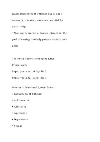 environment through optimum use of one’s
resources to achieve maximum potential for
daily living
• Nursing: A process of human interaction; the
goal of nursing is to help patients achieve their
goals
The Nurse Theorists−Imogene King
Promo Video
https://youtu.be/1sZPaj-RioE
https://youtu.be/1sZPaj-RioE
Johnson’s Behavioral System Model:
7 Subsystems of Behavior
• Achievement
• Affiliative
• Aggressive
• Dependence
• Sexual
 