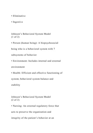 • Eliminative
• Ingestive
Johnson’s Behavioral System Model
(1 of 2)
• Person (human being): A biopsychosocial
being who is a behavioral system with 7
subsystems of behavior
• Environment: Includes internal and external
environment
• Health: Efficient and effective functioning of
system; behavioral system balance and
stability
Johnson’s Behavioral System Model
(2 of 2)
• Nursing: An external regulatory force that
acts to preserve the organization and
integrity of the patient’s behavior at an
 