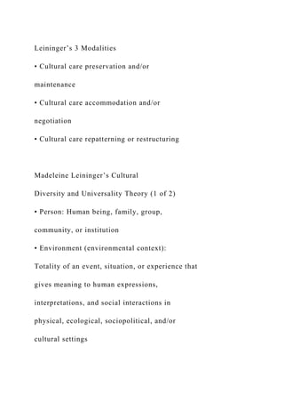 Leininger’s 3 Modalities
• Cultural care preservation and/or
maintenance
• Cultural care accommodation and/or
negotiation
• Cultural care repatterning or restructuring
Madeleine Leininger’s Cultural
Diversity and Universality Theory (1 of 2)
• Person: Human being, family, group,
community, or institution
• Environment (environmental context):
Totality of an event, situation, or experience that
gives meaning to human expressions,
interpretations, and social interactions in
physical, ecological, sociopolitical, and/or
cultural settings
 